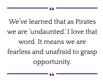 We’ve learned that as Pirates we are ‘undaunted.’ I love that word. It means we are fearless and unafraid to grasp opportunity.